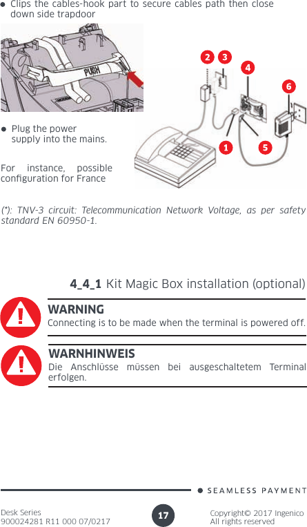 Desk Series900024281 R11 000 07/0217Copyright© 2017 IngenicoAll rights reserved17(*): TNV-3 circuit: Telecommunication Network Voltage, as per safety standard EN 60950-1.4_4_1 Kit Magic Box installation (optional)WARNINGConnecting is to be made when the terminal is powered off.WARNHINWEISDie Anschlüsse müssen bei ausgeschaltetem Terminal erfolgen.For instance, possible con guration for FrancePlug the power supply into the mains.Clips the cables-hook part to secure cables path then close down side trapdoor