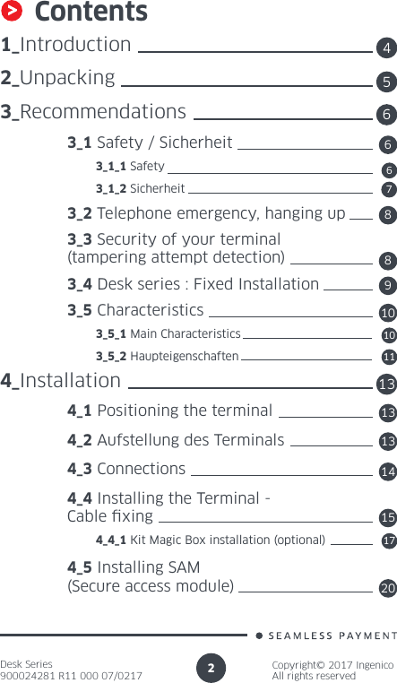 Desk Series900024281 R11 000 07/0217Copyright© 2017 IngenicoAll rights reserved2Contents1_Introduction2_Unpacking3_Recommendations 3_1 Safety / Sicherheit          3_1_1 Safety          3_1_2 Sicherheit 3_2 Telephone emergency, hanging up 3_3 Security of your terminal   (tampering attempt detection) 3_4 Desk series : Fixed Installation 3_5 Characteristics          3_5_1 Main Characteristics          3_5_2 Haupteigenschaften4_Installation 4_1 Positioning the terminal 4_2 Aufstellung des Terminals 4_3 Connections 4_4 Installing the Terminal -  Cable xing          4_4_1 Kit Magic Box installation (optional) 4_5 Installing SAM  (Secure access module)45136681367891011131415172010