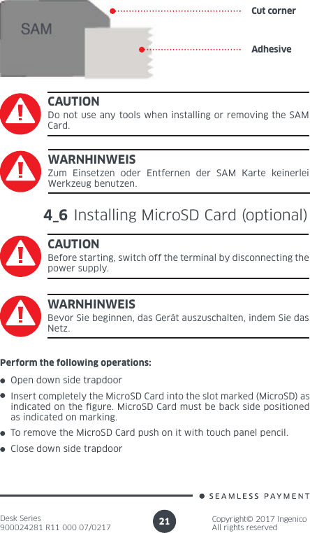 Desk Series900024281 R11 000 07/0217Copyright© 2017 IngenicoAll rights reserved21Cut cornerAdhesiveCAUTIONDo not use any tools when installing or removing the SAM Card.4_6 Installing MicroSD Card (optional)CAUTIONBefore starting, switch off the terminal by disconnecting the power supply.WARNHINWEISZum Einsetzen oder Entfernen der SAM Karte keinerlei Werkzeug benutzen.WARNHINWEISBevor Sie beginnen, das Gerät auszuschalten, indem Sie das Netz.Perform the following operations:Open down side trapdoor Insert completely the MicroSD Card into the slot marked (MicroSD) as indicated on the  gure. MicroSD Card must be back side positioned as indicated on marking.To remove the MicroSD Card push on it with touch panel pencil.Close down side trapdoor