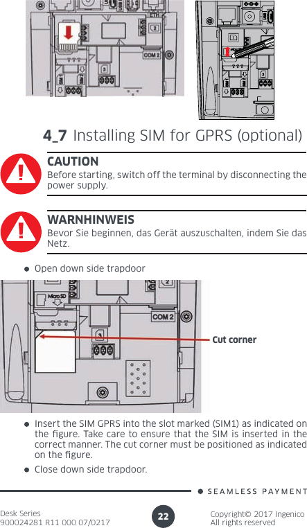 Desk Series900024281 R11 000 07/0217Copyright© 2017 IngenicoAll rights reserved224_7 Installing SIM for GPRS (optional)CAUTIONBefore starting, switch off the terminal by disconnecting the power supply.Open down side trapdoorInsert the SIM GPRS into the slot marked (SIM1) as indicated on the  gure. Take care to ensure that the SIM is inserted in the correct manner. The cut corner must be positioned as indicated on the  gure. Close down side trapdoor.WARNHINWEISBevor Sie beginnen, das Gerät auszuschalten, indem Sie das Netz.Cut corner