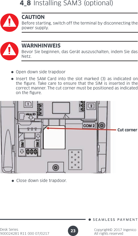 Desk Series900024281 R11 000 07/0217Copyright© 2017 IngenicoAll rights reserved23Open down side trapdoorInsert the SAM Card into the slot marked (3) as indicated on the  gure. Take care to ensure that the SIM is inserted in the correct manner. The cut corner must be positioned as indicated on the  gure.Close down side trapdoor.Cut corner4_8 Installing SAM3 (optional)CAUTIONBefore starting, switch off the terminal by disconnecting the power supply.WARNHINWEISBevor Sie beginnen, das Gerät auszuschalten, indem Sie das Netz.