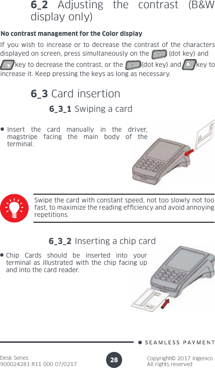Desk Series900024281 R11 000 07/0217Copyright© 2017 IngenicoAll rights reserved286_2 Adjusting the contrast (B&amp;W display only)No contrast management for the Color displayIf you wish to increase or to decrease the contrast of the characters displayed on screen, press simultaneously on the          (dot key) and        key to decrease the contrast, or the          (dot key) and        key to increase it. Keep pressing the keys as long as necessary.6_3 Card insertion6_3_1 Swiping a cardSwipe the card with constant speed, not too slowly not too fast, to maximize the reading ef ciency and avoid annoying repetitions.Insert the card manually in the driver, magstripe facing the main body of the terminal.6_3_2 Inserting a chip cardChip Cards should be inserted into your terminal as illustrated with the chip facing up and into the card reader.
