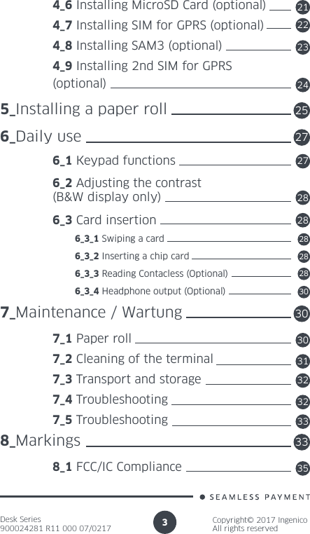 Desk Series900024281 R11 000 07/0217Copyright© 2017 IngenicoAll rights reserved3 4_6 Installing MicroSD Card (optional) 4_7 Installing SIM for GPRS (optional)  4_8 Installing SAM3 (optional) 4_9 Installing 2nd SIM for GPRS (optional)5_Installing a paper roll6_Daily use 6_1 Keypad functions 6_2 Adjusting the contrast  (B&amp;W display only) 6_3 Card insertion          6_3_1 Swiping a card          6_3_2 Inserting a chip card          6_3_3 Reading Contacless (Optional)          6_3_4 Headphone output (Optional)7_Maintenance / Wartung 7_1 Paper roll 7_2 Cleaning of the terminal 7_3 Transport and storage 7_4 Troubleshooting 7_5 Troubleshooting8_Markings 8_1 FCC/IC Compliance212223242527272828282828303030313232333335