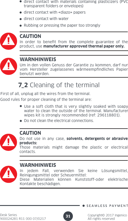 Desk Series900024281 R11 000 07/0217Copyright© 2017 IngenicoAll rights reserved31direct contact with «diazo» papersdirect contact with waterRubbing or pressing the paper too stronglyCAUTIONIn order to benet from the complete guarantee of the product, use manufacturer approved thermal paper only.WARNHINWEISUm in den vollen Genuss der Garantie zu kommen, darf nur vom Hersteller zugelassenes wârmeempndliches Papier benutzt werden.7_2 Cleaning of the terminalFirst of all, unplug all the wires from the terminal.Good rules for proper cleaning of the terminal are:Use a soft cloth that is very slightly soaked with soapy water to clean the outside of the terminal. Manufacturer wipes kit is strongly recommended (ref: 296118801).Do not clean the electrical connections.CAUTIONDo not use in any case, solvents, detergents or abrasive products:Those materials might damage the plastic or electrical contacts.WARNHINWEISIn jedem Fall, verwenden Sie keine Lösungsmittel, Reinigungsmittel oder Scheuermittel: Diese Materialien können Kunststoff-oder elektrische Kontakte beschädigen.direct contact with materials containing plasticizers (PVC transparent folders or envelopes)
