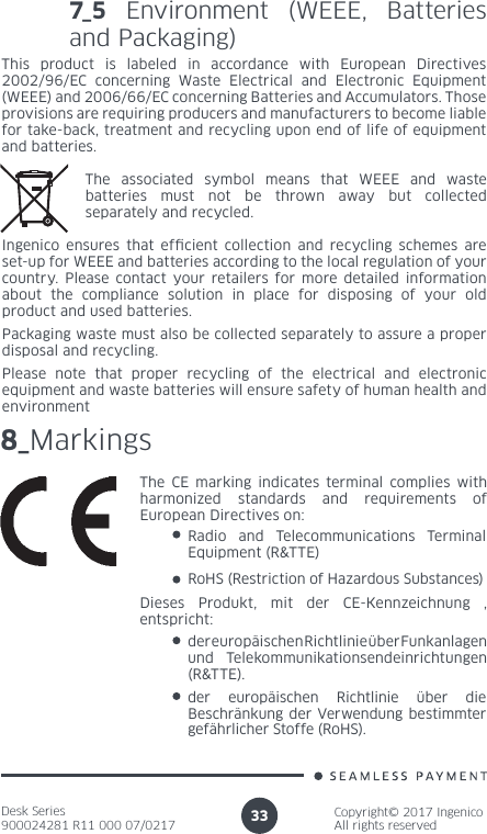 Desk Series900024281 R11 000 07/0217Copyright© 2017 IngenicoAll rights reserved337_5 Environment (WEEE, Batteries and Packaging)This product is labeled in accordance with European Directives 2002/96/EC concerning Waste Electrical and Electronic Equipment (WEEE) and 2006/66/EC concerning Batteries and Accumulators. Those provisions are requiring producers and manufacturers to become liable for take-back, treatment and recycling upon end of life of equipment and batteries.The associated symbol means that WEEE and waste batteries must not be thrown away but collected separately and recycled.Ingenico ensures that efcient collection and recycling schemes are set-up for WEEE and batteries according to the local regulation of your country. Please contact your retailers for more detailed information about the compliance solution in place for disposing of your old product and used batteries.Packaging waste must also be collected separately to assure a proper disposal and recycling. Please note that proper recycling of the electrical and electronic equipment and waste batteries will ensure safety of human health and environment8_MarkingsThe CE marking indicates terminal complies with harmonized standards and requirements of European Directives on:Radio and Telecommunications Terminal Equipment (R&amp;TTE) RoHS (Restriction of Hazardous Substances)der europäischen Richtlinie über Funkanlagen und Telekommunikationsendeinrichtungen (R&amp;TTE).der europäischen Richtlinie über die Beschränkung der Verwendung bestimmter gefährlicher Stoffe (RoHS).Dieses Produkt, mit der CE-Kennzeichnung , entspricht: