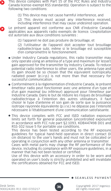 Desk Series900024281 R11 000 07/0217Copyright© 2017 IngenicoAll rights reserved36(1) This device may not cause harmful interference, and(2) This device must accept any interference received, including interference that may cause undesired operation.Le présent appareil est conforme aux CNR d’Industrie Canada applicables aux appareils radio exempts de licence. L’exploitation est autorisée aux deux conditions suivantes :(1) l’appareil ne doit pas produire de brouillage, et(2) l’utilisateur de l’appareil doit accepter tout brouillage radioélectrique subi, même si le brouillage est susceptible d’en compromettre le fonctionnement.Under Industry Canada regulations, this radio transmitter may only operate using an antenna of a type and maximum (or lesser) gain approved for the transmitter by Industry Canada. To reduce potential radio interference to other users, the antenna type and its gain should be so chosen that the equivalent isotropically radiated power (e.i.r.p.) is not more than that necessary for successful communication. Conformément à la réglementation d’Industrie Canada, le présent émetteur radio peut fonctionner avec une antenne d’un type et d’un gain maximal (ou inférieur) approuvé pour l’émetteur par Industrie Canada. Dans le but de réduire les risques de brouillage radioélectrique à l’intention des autres utilisateurs, il faut choisir le type d’antenne et son gain de sorte que la puissance isotrope rayonnée équivalente (p.i.r.e.) ne dépasse pas l’intensité nécessaire à l’établissement d’une communication satisfaisante.This device complies with FCC and ISED radiation exposure limits set forth for general population (uncontrolled exposure) in accordance with FCC rule part §2.1093, KDB447498 D01 and RSS-102 Issue 5 for portable use conditions.This device has been tested according to the RF exposure guidelines for typical hand-held operation in direct contact (0 cm distance) to the user’s hands and must not be collocated or operating in conjunction with any other antenna or transmitter.Cases with metal parts may change the RF performance of the device, including its compliance with RF exposure guidelines, in a manner that has not been tested or certied.Use of this device with an accessory in order to be worn and operated on user’s body is strictly prohibited and will invalidate the certications obtained for FCC and ISED.This device complies with Part 15 of the FCC Rules and Industry Canada license-exempt RSS standard(s). Operation is subject to the following two conditions:
