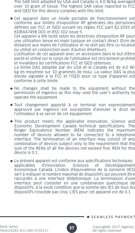 Desk Series900024281 R11 000 07/0217Copyright© 2017 IngenicoAll rights reserved37No changes shall be made to the equipment without the permission of Ingenico as this may void the user’s authority to operate the equipment.Cet appareil dans un mode portable de fonctionnement est conforme aux limites d’exposition RF générales des personnes dénies par FCC et ISED suivant les règles FCC part §2.1093 et KDB447498 D01 et RSS-102 Issue 5.Cet appareil a été testé selon les directives d’exposition RF pour une utilisation tenue en main typique en contact direct (0cm de distance) aux mains de l’utilisateur et ne doit pas être co-localisé ou utilisé en conjonction avec d’autres émetteurs.L’utilisation de cet appareil avec un accessoire dans le but d’être porté et utilisé sur le corps de l’utilisateur est strictement prohibé et invalidera les certications FCC et ISED obtenues.La limite DAS adoptée par les USA et le Canada est de 4,0 W/kg en moyenne sur 10 grammes de tissu. La valeur DAS la plus élevée signalée à la FCC et l’ISED pour ce type d’appareil est conforme à cette limite.Tout changement apporté à ce terminal non expressément approuvé par Ingenico est susceptible d’annuler le droit de l’utilisateur à se servir de cet équipement.The SAR limit adopted by USA and Canada is 4.0 W/kg averaged over 10 gram of tissue. The highest SAR value reported to FCC and ISED for this device complies with this limit.Le présent appareil est conforme aux spécications techniques applicables d’Innovation, Sciences et Développement économique Canada. L’indice d’équivalence de la sonnerie (IES) sert à indiquer le nombre maximal de dispositifs qui peuvent être raccordés à une interface téléphonique. La terminaison d’une interface peut consister en une combinaison quelconque de dispositifs, à la seule condition que la somme des IES de tous les dispositifs n’excède pas cinq. L’IES pour cet appareil est de 0.1.This product meets the applicable Innovation, Science and Economic Development Canada technical specications. The Ringer Equivalence Number (REN) indicates the maximum number of devices allowed to be connected to a telephone interface. The termination of an interface may consist of any combination of devices subject only to the requirement that the sum of the RENs of all the devices not exceed ve. REN for this device is 0.1.