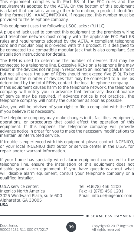Desk Series900024281 R11 000 07/0217Copyright© 2017 IngenicoAll rights reserved39If your home has specially wired alarm equipment connected to the telephone line, ensure the installation of this equipment does not disable your alarm equipment. If you have questions about what will disable alarm equipment, consult your telephone company or a qualied installer.U.S.A service center: Ingenico North America3025 Windward Plaza, suite 600Alpharetta, GA 30005USAThis equipment complies with Part 68 of the FCC rules and the requirements adopted by the ACTA. On the bottom of this equipment is a label that contains, among other information, a product identier in the format US : AAAEQ##TXXXX. If requested, this number must be provided to the telephone company.This equipment uses the following USOC jacks : (RJ11C).A plug and jack used to connect this equipment to the premises wiring and telephone network must comply with the applicable FCC Part 68 rules and requirements adopted by the ACTA. A compliant telephone cord and modular plug is provided with this product. It is designed to be connected to a compatible modular jack that is also compliant. See installation instructions for details.The REN is used to determine the number of devices that may be connected to a telephone line. Excessive RENs on a telephone line may result in the devices not ringing in response to an incoming call. In most but not all areas, the sum of RENs should not exceed ve (5.0). To be certain of the number of devices that may be connected to a line, as determined by the total RENs, contact the local telephone company. If this equipment causes harm to the telephone network, the telephone company will notify you in advance that temporary discontinuance of service may be required. If advance notice is not practical, the telephone company will notify the customer as soon as possible.Also, you will be advised of your right to le a complaint with the FCC if you believe it is necessary.The telephone company may make changes in its facilities, equipment, operations, or procedures that could affect the operation of this equipment. If this happens, the telephone company will provide advance notice in order for you to make the necessary modications to maintain uninterrupted service.If trouble is experienced with this equipment, please contact INGENICO, or your local INGENICO distributor or service center in the U.S.A. for repair and/or warrant information.Tel: +1(678) 456 1200Fax: +1 (678) 456 1201Email: info.us@ingenico.com