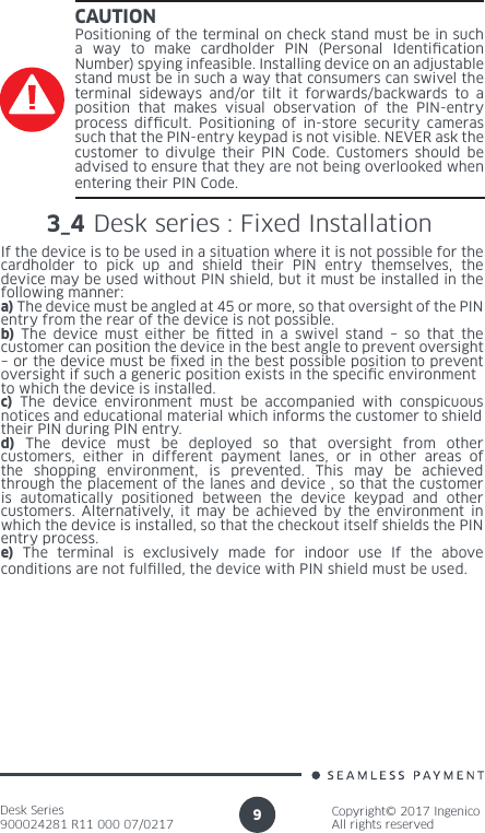 Desk Series900024281 R11 000 07/0217Copyright© 2017 IngenicoAll rights reserved9CAUTIONPositioning of the terminal on check stand must be in such a way to make cardholder PIN (Personal Identication Number) spying infeasible. Installing device on an adjustable stand must be in such a way that consumers can swivel the terminal sideways and/or tilt it forwards/backwards to a position that makes visual observation of the PIN-entry process difcult. Positioning of in-store security cameras such that the PIN-entry keypad is not visible. NEVER ask the customer to divulge their PIN Code. Customers should be advised to ensure that they are not being overlooked when entering their PIN Code.3_4 Desk series : Fixed Installation If the device is to be used in a situation where it is not possible for thecardholder to pick up and shield their PIN entry themselves, the device may be used without PIN shield, but it must be installed in the following manner:a) The device must be angled at 45 or more, so that oversight of the PINentry from the rear of the device is not possible.b) The device must either be tted in a swivel stand – so that the customer can position the device in the best angle to prevent oversight– or the device must be xed in the best possible position to prevent oversight if such a generic position exists in the specic environmentto which the device is installed.c) The device environment must be accompanied with conspicuous notices and educational material which informs the customer to shieldtheir PIN during PIN entry.d) The device must be deployed so that oversight from other customers, either in different payment lanes, or in other areas of the shopping environment, is prevented. This may be achieved through the placement of the lanes and device , so that the customer is automatically positioned between the device keypad and other customers. Alternatively, it may be achieved by the environment in which the device is installed, so that the checkout itself shields the PINentry process.e) The terminal is exclusively made for indoor use If the above conditions are not fullled, the device with PIN shield must be used.