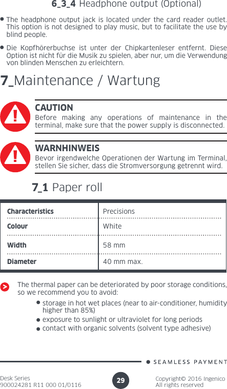Desk Series900024281 R11 000 01/0116Copyright© 2016 IngenicoAll rights reserved296_3_4 Headphone output (Optional)The headphone output jack is located under the card reader outlet. This option is not designed to play music, but to facilitate the use by blind people. 7_Maintenance / WartungCAUTIONBefore making any operations of maintenance in the terminal, make sure that the power supply is disconnected.7_1 Paper rollCharacteristics PrecisionsColour White58 mmWidthDiameter 40 mm max.The thermal paper can be deteriorated by poor storage conditions, so we recommend you to avoid:storage in hot wet places (near to air-conditioner, humidity higher than 85%)exposure to sunlight or ultraviolet for long periodsWARNHINWEISBevor irgendwelche Operationen der Wartung im Terminal, stellen Sie sicher, dass die Stromversorgung getrennt wird.Die Kopfhörerbuchse ist unter der Chipkartenleser entfernt. Diese Option ist nicht für die Musik zu spielen, aber nur, um die Verwendung von blinden Menschen zu erleichtern.contact with organic solvents (solvent type adhesive)