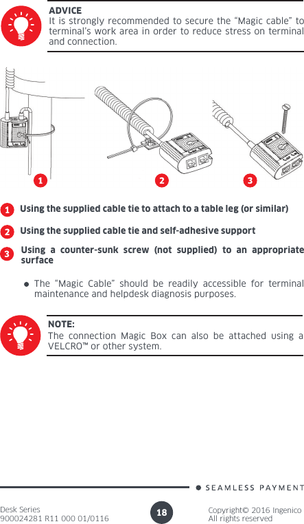 Desk Series900024281 R11 000 01/0116Copyright© 2016 IngenicoAll rights reserved18It is strongly recommended to secure the “Magic cable” to terminal’s work area in order to reduce stress on terminal and connection.ADVICEUsing the supplied cable tie to attach to a table leg (or similar)Using the supplied cable tie and self-adhesive supportUsing a counter-sunk screw (not supplied) to an appropriate surfaceThe “Magic Cable” should be readily accessible for terminal maintenance and helpdesk diagnosis purposes.The connection Magic Box can also be attached using a VELCRO™ or other system.NOTE: