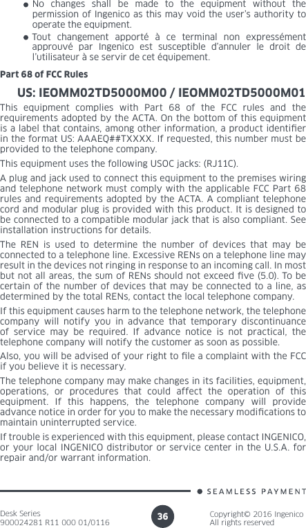 Desk Series900024281 R11 000 01/0116Copyright© 2016 IngenicoAll rights reserved36No changes shall be made to the equipment without the permission of Ingenico as this may void the user’s authority to operate the equipment.Tout changement apporté à ce terminal non expressément approuvé par Ingenico est susceptible d’annuler le droit de l’utilisateur à se servir de cet équipement.US: IEOMM02TD5000M00 / IEOMM02TD5000M01Part 68 of FCC RulesThis equipment complies with Part 68 of the FCC rules and the requirements adopted by the ACTA. On the bottom of this equipment is a label that contains, among other information, a product identier in the format US: AAAEQ##TXXXX. If requested, this number must be provided to the telephone company.This equipment uses the following USOC jacks: (RJ11C).A plug and jack used to connect this equipment to the premises wiring and telephone network must comply with the applicable FCC Part 68 rules and requirements adopted by the ACTA. A compliant telephone cord and modular plug is provided with this product. It is designed to be connected to a compatible modular jack that is also compliant. See installation instructions for details.The REN is used to determine the number of devices that may be connected to a telephone line. Excessive RENs on a telephone line may result in the devices not ringing in response to an incoming call. In most but not all areas, the sum of RENs should not exceed ve (5.0). To be certain of the number of devices that may be connected to a line, as determined by the total RENs, contact the local telephone company. If this equipment causes harm to the telephone network, the telephone company will notify you in advance that temporary discontinuance of service may be required. If advance notice is not practical, the telephone company will notify the customer as soon as possible. Also, you will be advised of your right to le a complaint with the FCC if you believe it is necessary.The telephone company may make changes in its facilities, equipment, operations, or procedures that could affect the operation of this equipment. If this happens, the telephone company will provide advance notice in order for you to make the necessary modications to maintain uninterrupted service.If trouble is experienced with this equipment, please contact INGENICO, or your local INGENICO distributor or service center in the U.S.A. for repair and/or warrant information.