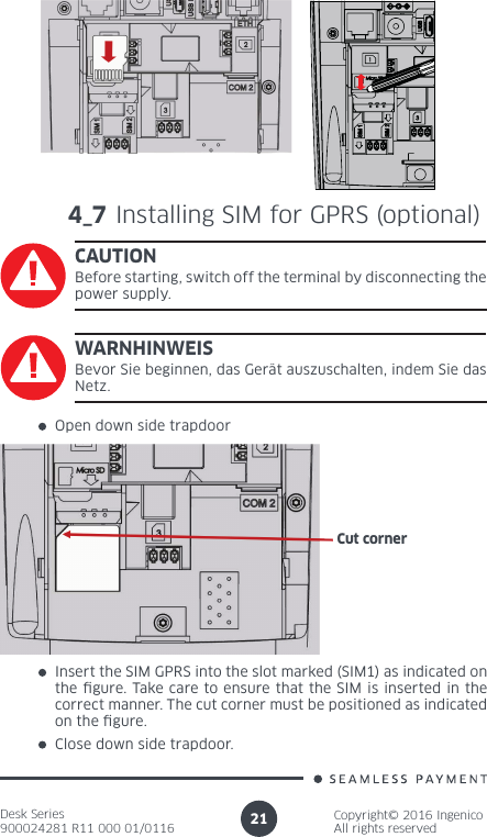 Desk Series900024281 R11 000 01/0116Copyright© 2016 IngenicoAll rights reserved214_7 Installing SIM for GPRS (optional)CAUTIONBefore starting, switch off the terminal by disconnecting the power supply.Open down side trapdoorInsert the SIM GPRS into the slot marked (SIM1) as indicated on the gure. Take care to ensure that the SIM is inserted in the correct manner. The cut corner must be positioned as indicated on the gure. Close down side trapdoor.WARNHINWEISBevor Sie beginnen, das Gerät auszuschalten, indem Sie das Netz.Cut corner