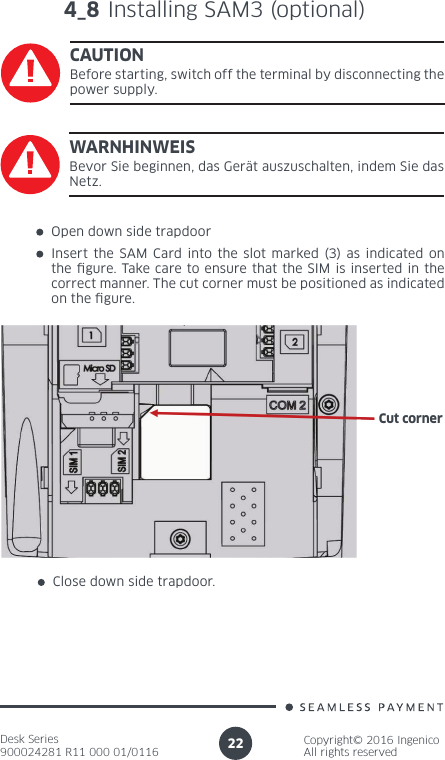 Desk Series900024281 R11 000 01/0116Copyright© 2016 IngenicoAll rights reserved22Open down side trapdoorInsert the SAM Card into the slot marked (3) as indicated on the gure. Take care to ensure that the SIM is inserted in the correct manner. The cut corner must be positioned as indicated on the gure.Close down side trapdoor.Cut corner4_8 Installing SAM3 (optional)CAUTIONBefore starting, switch off the terminal by disconnecting the power supply.WARNHINWEISBevor Sie beginnen, das Gerät auszuschalten, indem Sie das Netz.