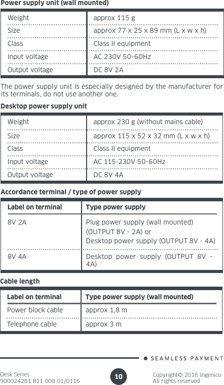 Desk Series900024281 R11 000 01/0116Copyright© 2016 IngenicoAll rights reserved10Desktop power supply unitWeight approx 230 g (without mains cable)Size approx 115 x 52 x 32 mm (L x w x h)Class  Class II equipmentInput voltage AC 115-230V 50-60HzOutput voltage DC 8V 4ALabel on terminal Type power supply8V 2A Plug power supply (wall mounted) (OUTPUT 8V - 2A) or Desktop power supply (OUTPUT 8V - 4A)Accordance terminal / type of power supply8V 4A Desktop power supply (OUTPUT 8V - 4A)Label on terminal Type power supply (wall mounted)Power block cable approx 1,8 mCable lengthapprox 3 mTelephone cableWeight approx 115 gSize approx 77 x 25 x 89 mm (L x w x h)Power supply unit (wall mounted)Class  Class II equipmentInput voltage AC 230V 50-60HzOutput voltage DC 8V 2AThe power supply unit is especially designed by the manufacturer for its terminals, do not use another one.