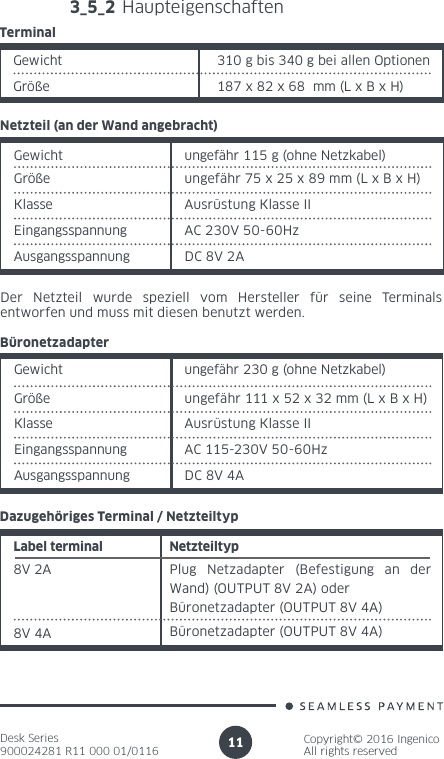 Desk Series900024281 R11 000 01/0116Copyright© 2016 IngenicoAll rights reserved113_5_2 HaupteigenschaftenGewicht 310 g bis 340 g bei allen Optionen Größe 187 x 82 x 68  mm (L x B x H)TerminalGewicht ungefähr 115 g (ohne Netzkabel)Größe ungefähr 75 x 25 x 89 mm (L x B x H)Netzteil (an der Wand angebracht)Klasse Ausrüstung Klasse IIEingangsspannung  AC 230V 50-60HzAusgangsspannung DC 8V 2ADer Netzteil wurde speziell vom Hersteller für seine Terminals entworfen und muss mit diesen benutzt werden.Gewicht ungefähr 230 g (ohne Netzkabel)Größe ungefähr 111 x 52 x 32 mm (L x B x H)BüronetzadapterKlasse  Ausrüstung Klasse IIEingangsspannung  AC 115-230V 50-60HzAusgangsspannung DC 8V 4ALabel terminal Netzteiltyp8V 2A Plug Netzadapter (Befestigung an der Wand) (OUTPUT 8V 2A) oderBüronetzadapter (OUTPUT 8V 4A)Dazugehöriges Terminal / Netzteiltyp8V 4A Büronetzadapter (OUTPUT 8V 4A)