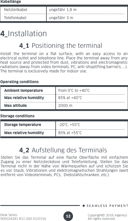 Desk Series900024281 R11 000 01/0116Copyright© 2016 IngenicoAll rights reserved12KabellängeNetzteilkabel ungefähr 1,8 mungefähr 3 m Telefonkabel4_Installation4_1 Positioning the terminalInstall the terminal on a at surface, with an easy access to an electrical outlet and telephone line. Place the terminal away from any heat source and protected from dust, vibrations and electromagnetic radiations (away from video terminals, PC, anti-shoplifting barriers, ...). The terminal is exclusively made for indoor use.Ambient temperature from 0°C to +40°CMax relative humidity 85% at +40°COperating conditions2000 mMax altitudeStorage temperature -20°C, +55°CMax relative humidity 85% at +55°CStorage conditions4_2 Aufstellung des Terminals Stellen Sie das Terminal auf eine ache Oberäche mit einfachem Zugang zu einer Netzsteckdose und Telefonleitung. Stellen Sie das Terminal nicht in der Nähe von Wärmequellen auf und schützen Sie es vor Staub, Vibrationen und elektromagnetischen Strahlungen (weit entfernt von Videoterminals, PCs,  Diebstahlschranken, etc.)