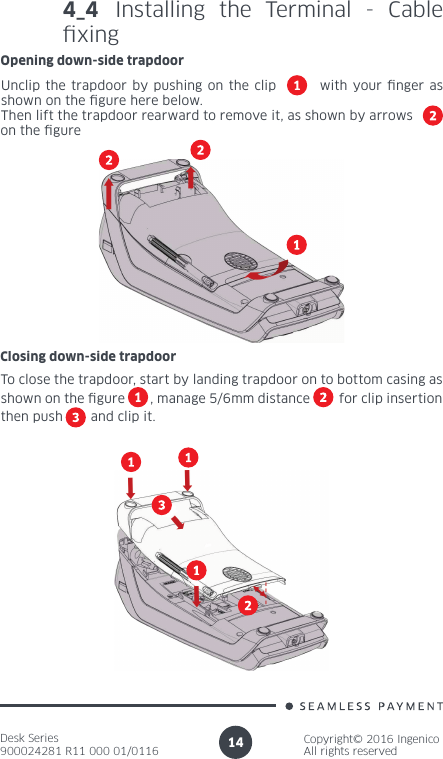 Desk Series900024281 R11 000 01/0116Copyright© 2016 IngenicoAll rights reserved144_4 Installing the Terminal - Cable xingOpening down-side trapdoorUnclip the trapdoor by pushing on the clip        with your nger as shown on the gure here below.Then lift the trapdoor rearward to remove it, as shown by arrowson the gureClosing down-side trapdoorTo close the trapdoor, start by landing trapdoor on to bottom casing as shown on the gure       , manage 5/6mm distance        for clip insertion then push       and clip it.