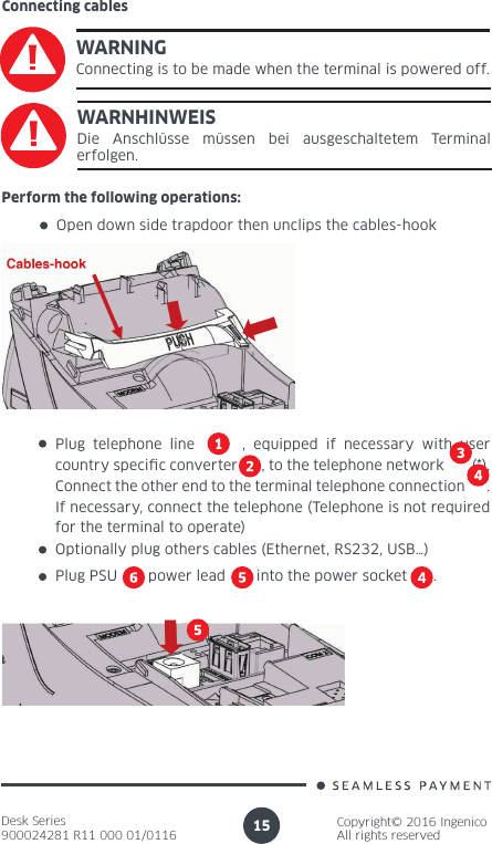 Desk Series900024281 R11 000 01/0116Copyright© 2016 IngenicoAll rights reserved15Connecting cablesWARNINGConnecting is to be made when the terminal is powered off.WARNHINWEISDie Anschlüsse müssen bei ausgeschaltetem Terminal erfolgen.Perform the following operations:Open down side trapdoor then unclips the cables-hookPlug telephone line      , equipped if necessary with user country specic converter      , to the telephone network       (*). Connect the other end to the terminal telephone connection      . If necessary, connect the telephone (Telephone is not required for the terminal to operate) Optionally plug others cables (Ethernet, RS232, USB…)Plug PSU       power lead       into the power socket      .