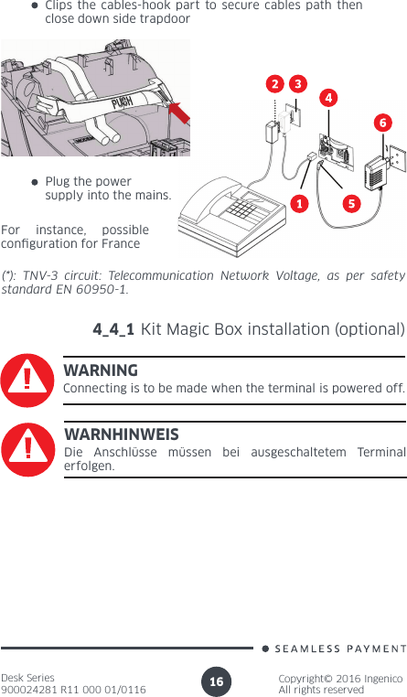 Desk Series900024281 R11 000 01/0116Copyright© 2016 IngenicoAll rights reserved16(*): TNV-3 circuit: Telecommunication Network Voltage, as per safety standard EN 60950-1.4_4_1 Kit Magic Box installation (optional)WARNINGConnecting is to be made when the terminal is powered off.WARNHINWEISDie Anschlüsse müssen bei ausgeschaltetem Terminal erfolgen.For instance, possible conguration for FrancePlug the power supply into the mains.Clips the cables-hook part to secure cables path then close down side trapdoor