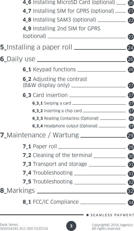 Desk Series900024281 R11 000 01/0116Copyright© 2016 IngenicoAll rights reserved3 4_6 Installing MicroSD Card (optional) 4_7 Installing SIM for GPRS (optional)  4_8 Installing SAM3 (optional) 4_9 Installing 2nd SIM for GPRS (optional)5_Installing a paper roll6_Daily use 6_1 Keypad functions 6_2 Adjusting the contrast  (B&amp;W display only) 6_3 Card insertion          6_3_1 Swiping a card          6_3_2 Inserting a chip card          6_3_3 Reading Contacless (Optional)          6_3_4 Headphone output (Optional)7_Maintenance / Wartung 7_1 Paper roll 7_2 Cleaning of the terminal 7_3 Transport and storage 7_4 Troubleshooting 7_5 Troubleshooting8_Markings 8_1 FCC/IC Compliance202122232426262727272728292929303131323234