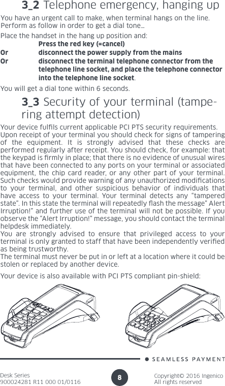 Desk Series900024281 R11 000 01/0116Copyright© 2016 IngenicoAll rights reserved83_2 Telephone emergency, hanging up You have an urgent call to make, when terminal hangs on the line.Perform as follow in order to get a dial tone…Place the handset in the hang up position and:   Press the red key (=cancel)Or  disconnect the power supply from the mainsOr  disconnect the terminal telephone connector from the    telephone line socket, and place the telephone connector    into the telephone line socket.You will get a dial tone within 6 seconds.3_3 Security of your terminal (tampe-ring attempt detection) Your device fulls current applicable PCI PTS security requirements.Upon receipt of your terminal you should check for signs of tampering of the equipment. It is strongly advised that these checks are performed regularly after receipt. You should check, for example: that the keypad is rmly in place; that there is no evidence of unusual wires that have been connected to any ports on your terminal or associated equipment, the chip card reader, or any other part of your terminal. Such checks would provide warning of any unauthorized modications to your terminal, and other suspicious behavior of individuals that have access to your terminal. Your terminal detects any “tampered state”. In this state the terminal will repeatedly ash the message” Alert Irruption!” and further use of the terminal will not be possible. If you observe the “Alert Irruption!” message, you should contact the terminal helpdesk immediately.You are strongly advised to ensure that privileged access to your terminal is only granted to staff that have been independently veried as being trustworthy.The terminal must never be put in or left at a location where it could be stolen or replaced by another device.Your device is also available with PCI PTS compliant pin-shield: