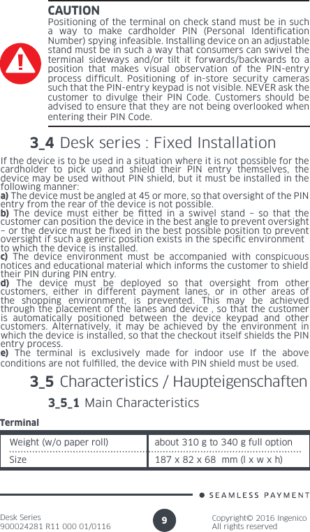 Desk Series900024281 R11 000 01/0116Copyright© 2016 IngenicoAll rights reserved9CAUTIONPositioning of the terminal on check stand must be in such a way to make cardholder PIN (Personal Identication Number) spying infeasible. Installing device on an adjustable stand must be in such a way that consumers can swivel the terminal sideways and/or tilt it forwards/backwards to a position that makes visual observation of the PIN-entry process difcult. Positioning of in-store security cameras such that the PIN-entry keypad is not visible. NEVER ask the customer to divulge their PIN Code. Customers should be advised to ensure that they are not being overlooked when entering their PIN Code.3_5 Characteristics / Haupteigenschaften 3_5_1 Main CharacteristicsWeight (w/o paper roll) about 310 g to 340 g full optionSize 187 x 82 x 68  mm (l x w x h)Terminal3_4 Desk series : Fixed Installation If the device is to be used in a situation where it is not possible for thecardholder to pick up and shield their PIN entry themselves, the device may be used without PIN shield, but it must be installed in the following manner:a) The device must be angled at 45 or more, so that oversight of the PINentry from the rear of the device is not possible.b) The device must either be tted in a swivel stand – so that the customer can position the device in the best angle to prevent oversight– or the device must be xed in the best possible position to prevent oversight if such a generic position exists in the specic environmentto which the device is installed.c) The device environment must be accompanied with conspicuous notices and educational material which informs the customer to shieldtheir PIN during PIN entry.d) The device must be deployed so that oversight from other customers, either in different payment lanes, or in other areas of the shopping environment, is prevented. This may be achieved through the placement of the lanes and device , so that the customer is automatically positioned between the device keypad and other customers. Alternatively, it may be achieved by the environment in which the device is installed, so that the checkout itself shields the PINentry process.e) The terminal is exclusively made for indoor use If the above conditions are not fullled, the device with PIN shield must be used.