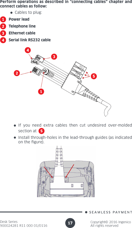 Desk Series900024281 R11 000 01/0116Copyright© 2016 IngenicoAll rights reserved17Perform operations as described in “connecting cables” chapter and connect cables as follow:Cables to plug:Power leadTelephone lineEthernet cableSerial link RS232 cableInstall through-holes in the lead-through guides (as indicated on the gure).If you need extra cables then cut undesired over-molded section at 