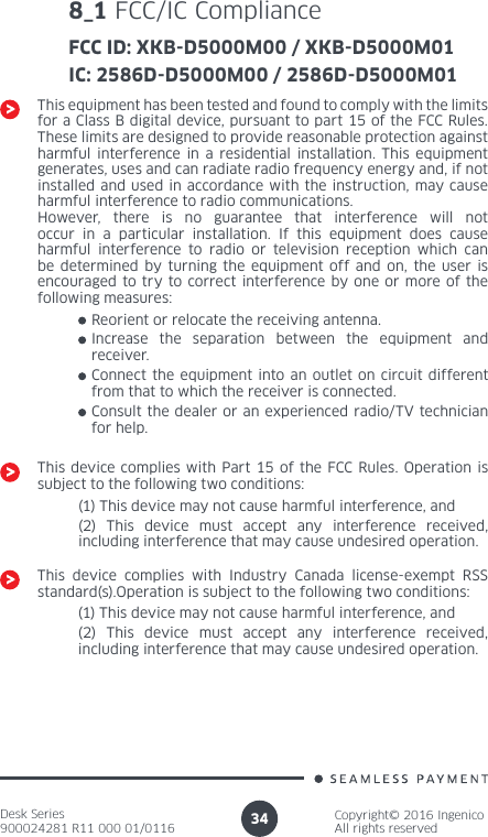 Desk Series900024281 R11 000 01/0116Copyright© 2016 IngenicoAll rights reserved348_1 FCC/IC ComplianceFCC ID: XKB-D5000M00 / XKB-D5000M01IC: 2586D-D5000M00 / 2586D-D5000M01This equipment has been tested and found to comply with the limits for a Class B digital device, pursuant to part 15 of the FCC Rules. These limits are designed to provide reasonable protection against harmful interference in a residential installation. This equipment generates, uses and can radiate radio frequency energy and, if not installed and used in accordance with the instruction, may cause harmful interference to radio communications. However, there is no guarantee that interference will not occur in a particular installation. If this equipment does cause harmful interference to radio or television reception which can be determined by turning the equipment off and on, the user is encouraged to try to correct interference by one or more of the following measures:Reorient or relocate the receiving antenna.Increase the separation between the equipment and receiver.Connect the equipment into an outlet on circuit different from that to which the receiver is connected.Consult the dealer or an experienced radio/TV technician for help.This device complies with Part 15 of the FCC Rules. Operation is subject to the following two conditions:(1) This device may not cause harmful interference, and(2) This device must accept any interference received, including interference that may cause undesired operation.This device complies with Industry Canada license-exempt RSS standard(s).Operation is subject to the following two conditions:(1) This device may not cause harmful interference, and(2) This device must accept any interference received, including interference that may cause undesired operation.