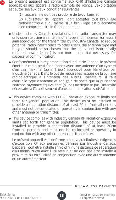 Desk Series900024281 R11 000 01/0116Copyright© 2016 IngenicoAll rights reserved35Le présent appareil est conforme aux CNR d’Industrie Canada applicables aux appareils radio exempts de licence. L’exploitation est autorisée aux deux conditions suivantes :(1) l’appareil ne doit pas produire de brouillage, et(2) l’utilisateur de l’appareil doit accepter tout brouillage radioélectrique subi, même si le brouillage est susceptible d’en compromettre le fonctionnement.Under Industry Canada regulations, this radio transmitter may only operate using an antenna of a type and maximum (or lesser) gain approved for the transmitter by Industry Canada. To reduce potential radio interference to other users, the antenna type and its gain should be so chosen that the equivalent isotropically radiated power (e.i.r.p.) is not more than that necessary for successful communication. Conformément à la réglementation d’Industrie Canada, le présent émetteur radio peut fonctionner avec une antenne d’un type et d’un gain maximal (ou inférieur) approuvé pour l’émetteur par Industrie Canada. Dans le but de réduire les risques de brouillage radioélectrique à l’intention des autres utilisateurs, il faut choisir le type d’antenne et son gain de sorte que la puissance isotrope rayonnée équivalente (p.i.r.e.) ne dépasse pas l’intensité nécessaire à l’établissement d’une communication satisfaisante.This device complies with FCC RF radiation exposure limits set forth for general population. This device must be installed to provide a separation distance of at least 20cm from all persons and must not be co-located or operating in conjunction with any other antenna or transmitter.This device complies with Industry Canada RF radiation exposure limits set forth for general population. This device must be installed to provide a separation distance of at least 20cm from all persons and must not be co-located or operating in conjunction with any other antenna or transmitter.Le présent appareil est conforme aux niveaux limites d’exigences d’exposition RF aux personnes dénies par Industrie Canada. L’appareil doit être installé an d’offrir une distance de séparation d’au moins 20cm avec l’utilisateur, et ne doit pas être installé à proximité ou être utilisé en conjonction avec une autre antenne ou un autre émetteur.