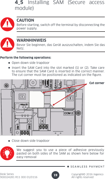 Desk Series900024281 R11 000 01/0116Copyright© 2016 IngenicoAll rights reserved194_5 Installing SAM (Secure access module)CAUTIONBefore starting, switch off the terminal by disconnecting the power supply.Perform the following operations:Open down side trapdoor Insert the SAM Card into the slot marked (1) or (2). Take care to ensure that the SAM Card is inserted in the correct manner. The cut corner must be positioned as indicated on the gure.Cut cornerClose down side trapdoorWe suggest you to use a piece of adhesive previously pasted on both sides of the SAM as shown here below for easy removalWARNHINWEISBevor Sie beginnen, das Gerät auszuschalten, indem Sie das Netz.