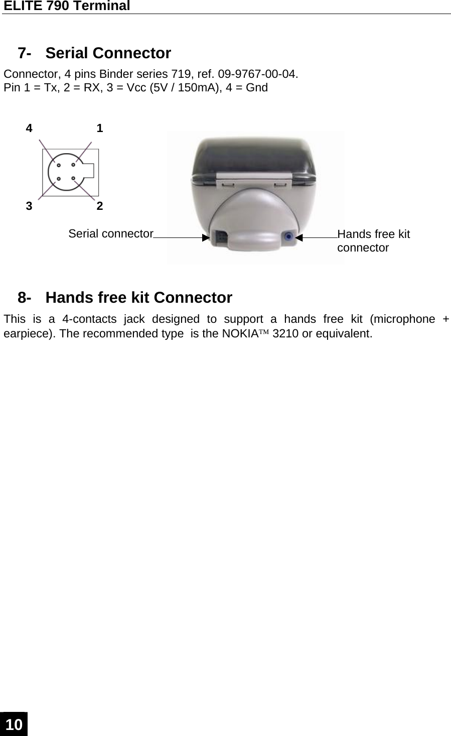 ELITE 790 Terminal  10  7- Serial Connector Connector, 4 pins Binder series 719, ref. 09-9767-00-04. Pin 1 = Tx, 2 = RX, 3 = Vcc (5V / 150mA), 4 = Gnd  8-  Hands free kit Connector This is a 4-contacts jack designed to support a hands free kit (microphone + earpiece). The recommended type  is the NOKIA™ 3210 or equivalent. Serial connector  Hands free kit connector 3 1 4 2 