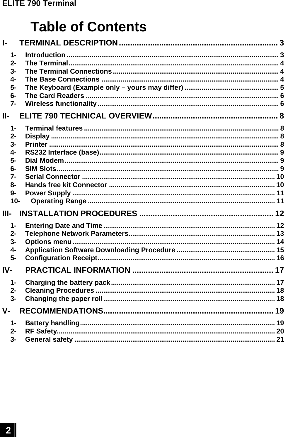 ELITE 790 Terminal  2  Table of Contents I- TERMINAL DESCRIPTION....................................................................... 3 1- Introduction .............................................................................................................. 3 2- The Terminal............................................................................................................. 4 3- The Terminal Connections...................................................................................... 4 4- The Base Connections ............................................................................................ 4 5- The Keyboard (Example only – yours may differ) ................................................. 5 6- The Card Readers .................................................................................................... 6 7- Wireless functionality.............................................................................................. 6 II- ELITE 790 TECHNICAL OVERVIEW........................................................ 8 1- Terminal features ..................................................................................................... 8 2- Display ...................................................................................................................... 8 3- Printer ....................................................................................................................... 8 4- RS232 Interface (base)............................................................................................. 9 5- Dial Modem............................................................................................................... 9 6- SIM Slots................................................................................................................... 9 7- Serial Connector .................................................................................................... 10 8- Hands free kit Connector ...................................................................................... 10 9- Power Supply ......................................................................................................... 11 10- Operating Range ................................................................................................. 11 III- INSTALLATION PROCEDURES ............................................................ 12 1- Entering Date and Time......................................................................................... 12 2- Telephone Network Parameters............................................................................ 13 3- Options menu......................................................................................................... 14 4- Application Software Downloading Procedure ................................................... 15 5- Configuration Receipt............................................................................................ 16 IV- PRACTICAL INFORMATION ............................................................... 17 1- Charging the battery pack..................................................................................... 17 2- Cleaning Procedures ............................................................................................. 18 3- Changing the paper roll......................................................................................... 18 V- RECOMMENDATIONS............................................................................ 19 1- Battery handling..................................................................................................... 19 2- RF Safety................................................................................................................. 20 3- General safety ........................................................................................................ 21  
