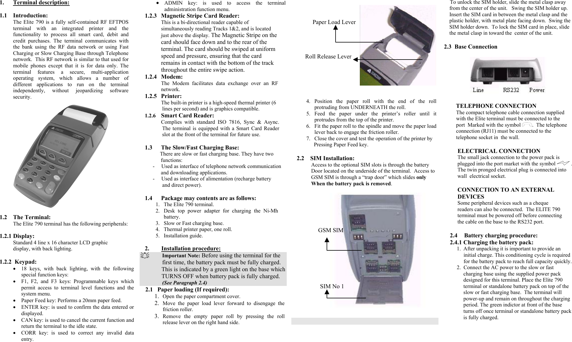 1. Terminal description:  1.1 Introduction: The Elite 790 is a fully self-contained RF EFTPOS terminal with an integrated printer and the functionality to process all smart card, debit and credit purchases. The terminal communicates with the bank using the RF data network or using Fast Charging or Slow Charging Base through Telephone network.  This RF network is similar to that used for mobile phones except that it is for data only. The terminal features a secure, multi-application operating system, which allows a number of different applications to run on the terminal independently, without jeopardizing software security.  1.2 The Terminal: The Elite 790 terminal has the following peripherals:   1.2.1 Display: Standard 4 line x 16 character LCD graphic display, with back lighting.  1.2.2  Keypad: •  18 keys, with back lighting, with the following special function keys: •  F1, F2, and F3 keys: Programmable keys which permit access to terminal level functions and the system menu. •  Paper Feed key: Performs a 20mm paper feed. •  ENTER key: is used to confirm the data entered or displayed. •  CAN key: is used to cancel the current function and return the terminal to the idle state.  •  CORR key: is used to correct any invalid data entry. •  ADMIN key: is used to access the terminal administration function menu.  1.2.3  Magnetic Stripe Card Reader: This is a bi-directional reader capable of simultaneously reading Tracks 1&amp;2, and is located just above the display. The Magnetic Stripe on the card should face down and to the rear of the terminal. The card should be swiped at uniform speed and pressure, ensuring that the card remains in contact with the bottom of the track throughout the entire swipe action. 1.2.4 Modem: The Modem facilitates data exchange over an RF network. 1.2.5 Printer: The built-in printer is a high-speed thermal printer (6 lines per second) and is graphics compatible. 1.2.6  Smart Card Reader: Complies with standard ISO 7816, Sync &amp; Async. The terminal is equipped with a Smart Card Reader slot at the front of the terminal for future use.  1.3  The Slow/Fast Charging Base: There are slow or fast charging base. They have two                   functions: -     Used as interface of telephone network communication        and downloading applications. -     Used as interface of alimentation (recharge battery         and direct power).  1.4 Package may contents are as follows: 1.  The Elite 790 terminal. 2.  Desk top power adapter for charging the Ni-Mh battery. 3.  Slow or Fast charging base. 4.  Thermal printer paper, one roll. 5. Installation guide.  2.        Installation procedure:   Important Note: Before using the terminal for the                  first time, the battery pack must be fully charged.                 This is indicated by a green light on the base which               TURNS OFF when battery pack is fully charged.                  (See Paragraph 2.4) 2.1   Paper loading (If required): 1.  Open the paper compartment cover. 2.  Move the paper load lever forward to disengage the friction roller.  3.  Remove the empty paper roll by pressing the roll release lever on the right hand side.        4. Position the paper roll with the end of the roll protruding from UNDERNEATH the roll. 5. Feed the paper under the printer’s roller until it protrudes from the top of the printer. 6.  Fit the paper roll to the spindle and move the paper load lever back to engage the friction roller. 7.  Close the cover and test the operation of the printer by                 Pressing Paper Feed key.       2.2    SIM Installation:               Access to the optional SIM slots is through the battery                Door located on the underside of the terminal.  Access to                GSM SIM is through a “trap door” which slides only                When the battery pack is removed.         To unlock the SIM holder, slide the metal clasp away      from the center of the unit.   Swing the SIM holder up.        Insert the SIM card in between the metal clasp and the      plastic holder, with metal plate facing down.  Swing the      SIM holder down.  To lock the SIM card in place, slide      the metal clasp in toward the  center of the unit.  2.3  Base Connection                             TELEPHONE CONNECTION          The compact telephone cable connection supplied                 with the Elite terminal must be connected to the           port  Marked with the symbol  .  The telephone           connection (RJ11) must be connected to the           telephone socket in  the wall.           ELECTRICAL CONNECTION          The small jack connection to the power pack is            plugged into the port market with the symbol   .              The twin pronged electrical plug is connected into            wall  electrical socket.           CONNECTION TO AN EXTERNAL          DEVICES          Some peripheral devices such as a cheque            readers can also be connected.  The ELITE 790            terminal must be powered off before connecting            the cable on the base to the RS232 port.  2.4     Battery charging procedure: 2.4.1 Charging the battery pack: 1.  After unpacking it is important to provide an      initial charge. This conditioning cycle is required         for the battery pack to reach full capacity quickly. 2.  Connect the AC power to the slow or fast   charging base using the supplied power pack designed for this terminal. Place the Elite 790 terminal or standalone battery pack on top of the slow or fast charging base.  The terminal will power-up and remain on throughout the charging period. The green indictor at front of the base turns off once terminal or standalone battery pack is fully charged.   GSM SIM       SIM No 1  Paper Load LeverRoll Release Lever