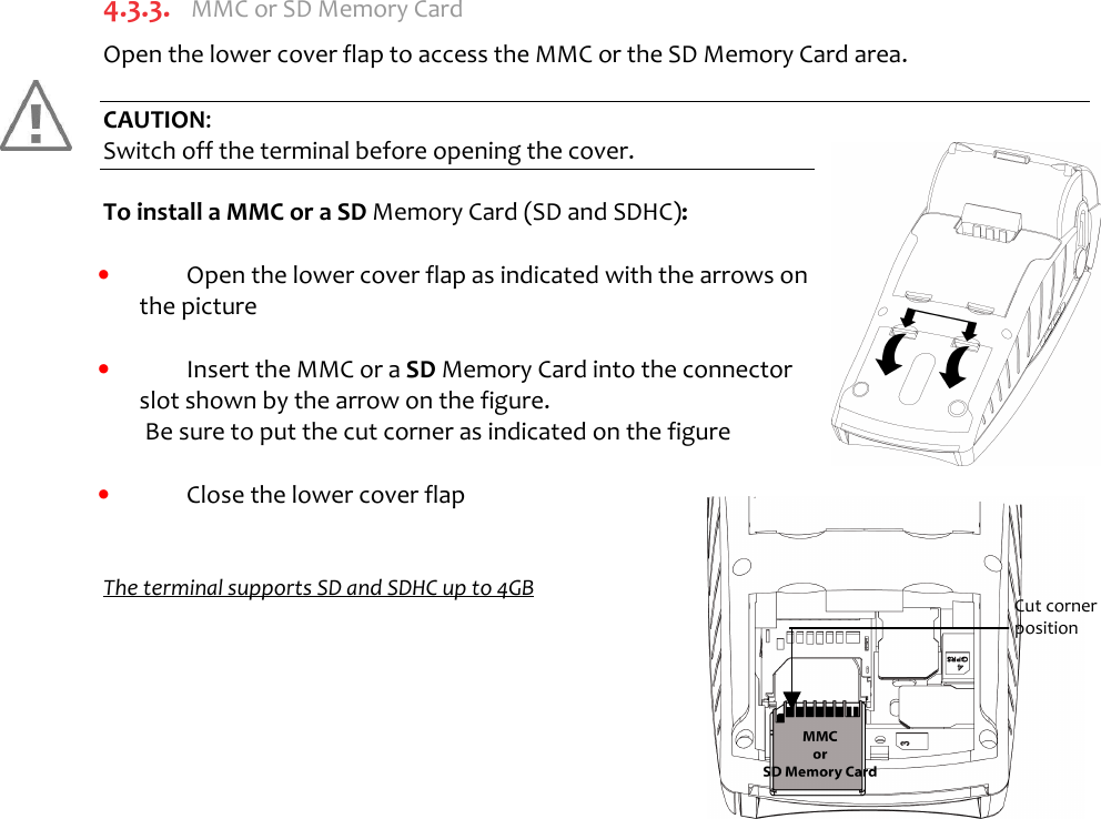      4.3.3.  MMC or SD Memory Card  Open the lower cover flap to access the MMC or the SD Memory Card area.   CAUTION:  Switch off the terminal before opening the cover.  To install a MMC or a SD Memory Card (SD and SDHC):  •  Open the lower cover flap as indicated with the arrows on the picture   •  Insert the MMC or a SD Memory Card into the connector slot shown by the arrow on the figure.  Be sure to put the cut corner as indicated on the figure   •  Close the lower cover flap   The terminal supports SD and SDHC up to 4GB        Cut corner  position 