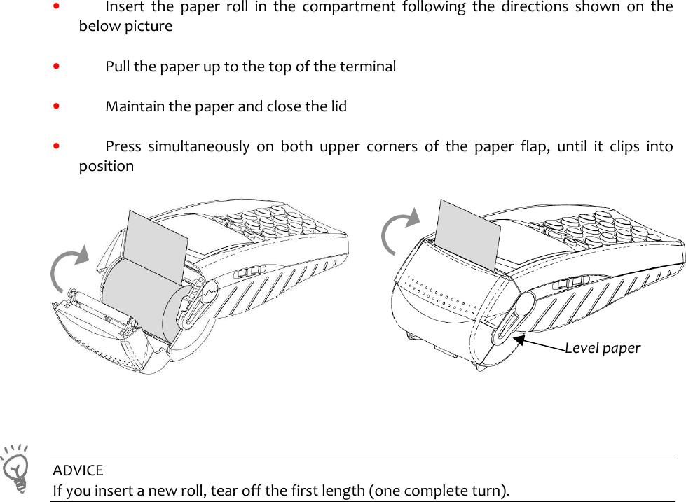     •  Insert  the  paper  roll  in  the  compartment  following  the  directions  shown  on  the below picture  •  Pull the paper up to the top of the terminal   •  Maintain the paper and close the lid  •  Press  simultaneously  on  both  upper  corners  of  the  paper  flap,  until  it  clips  into position                ADVICE If you insert a new roll, tear off the first length (one complete turn).    Level paper 