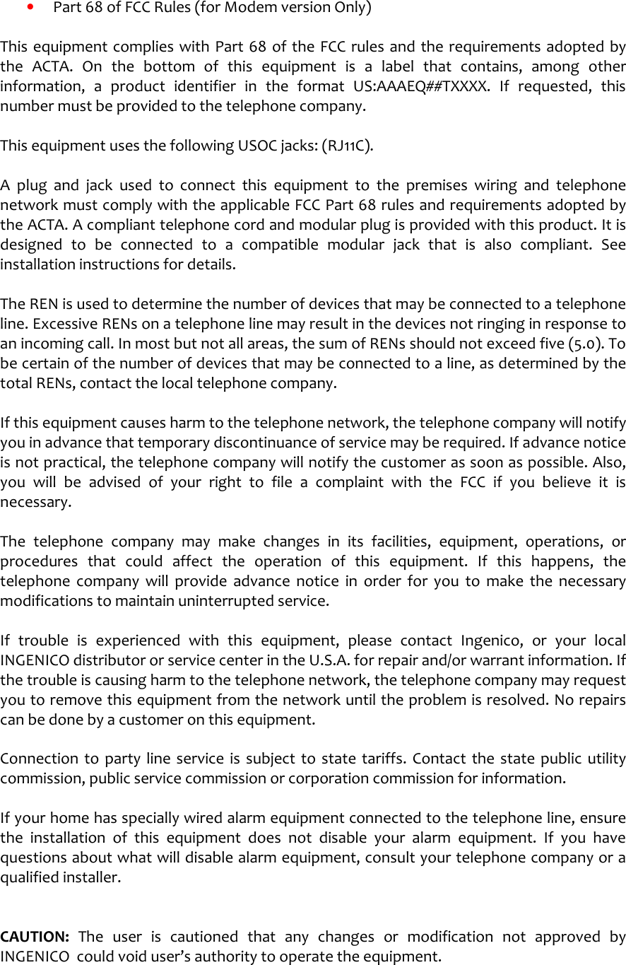    •  Part 68 of FCC Rules (for Modem version Only)  This equipment complies with Part  68 of the FCC rules and the requirements adopted by the  ACTA.  On  the  bottom of  this  equipment  is  a  label  that  contains,  among  other information,  a  product  identifier  in  the  format  US:AAAEQ##TXXXX.  If  requested,  this number must be provided to the telephone company.  This equipment uses the following USOC jacks: (RJ11C).  A  plug  and  jack  used  to  connect  this  equipment  to  the  premises  wiring  and  telephone network must comply with the applicable FCC Part 68 rules and requirements adopted by the ACTA. A compliant telephone cord and modular plug is provided with this product. It is designed  to  be  connected  to  a  compatible  modular  jack  that  is  also  compliant.  See installation instructions for details.  The REN is used to determine the number of devices that may be connected to a telephone line. Excessive RENs on a telephone line may result in the devices not ringing in response to an incoming call. In most but not all areas, the sum of RENs should not exceed five (5.0). To be certain of the number of devices that may be connected to a line, as determined by the total RENs, contact the local telephone company.   If this equipment causes harm to the telephone network, the telephone company will notify you in advance that temporary discontinuance of service may be required. If advance notice is not practical, the telephone company will notify the customer as soon as possible. Also, you  will  be  advised  of  your  right  to  file  a  complaint  with  the  FCC  if  you  believe  it  is necessary.  The  telephone  company  may  make  changes  in  its  facilities,  equipment,  operations,  or procedures  that  could  affect  the  operation  of  this  equipment.  If  this  happens,  the telephone  company  will  provide  advance  notice  in  order  for  you  to  make  the  necessary modifications to maintain uninterrupted service.  If  trouble  is  experienced  with  this  equipment,  please  contact  Ingenico,  or  your  local INGENICO distributor or service center in the U.S.A. for repair and/or warrant information. If the trouble is causing harm to the telephone network, the telephone company may request you to remove this equipment from the network until the problem is resolved. No repairs can be done by a customer on this equipment.  Connection  to  party line service  is  subject  to  state  tariffs.  Contact the  state  public  utility commission, public service commission or corporation commission for information.  If your home has specially wired alarm equipment connected to the telephone line, ensure the  installation  of  this  equipment  does  not  disable  your  alarm  equipment.  If  you  have questions about what will disable alarm equipment, consult your telephone company or a qualified installer.   CAUTION:  The  user  is  cautioned  that  any  changes  or  modification  not  approved  by INGENICO  could void user’s authority to operate the equipment.    