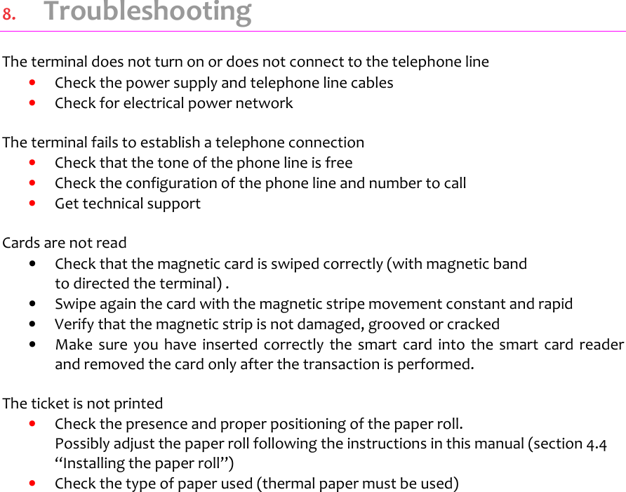   8.  Troubleshooting The terminal does not turn on or does not connect to the telephone line  •  Check the power supply and telephone line cables  •  Check for electrical power network   The terminal fails to establish a telephone connection •  Check that the tone of the phone line is free •  Check the configuration of the phone line and number to call  •  Get technical support    Cards are not read •  Check that the magnetic card is swiped correctly (with magnetic band  to directed the terminal) . •  Swipe again the card with the magnetic stripe movement constant and rapid  •  Verify that the magnetic strip is not damaged, grooved or cracked •  Make  sure you  have  inserted  correctly the  smart  card  into  the  smart  card  reader and removed the card only after the transaction is performed.  The ticket is not printed •  Check the presence and proper positioning of the paper roll.  Possibly adjust the paper roll following the instructions in this manual (section 4.4 “Installing the paper roll”) •  Check the type of paper used (thermal paper must be used)         