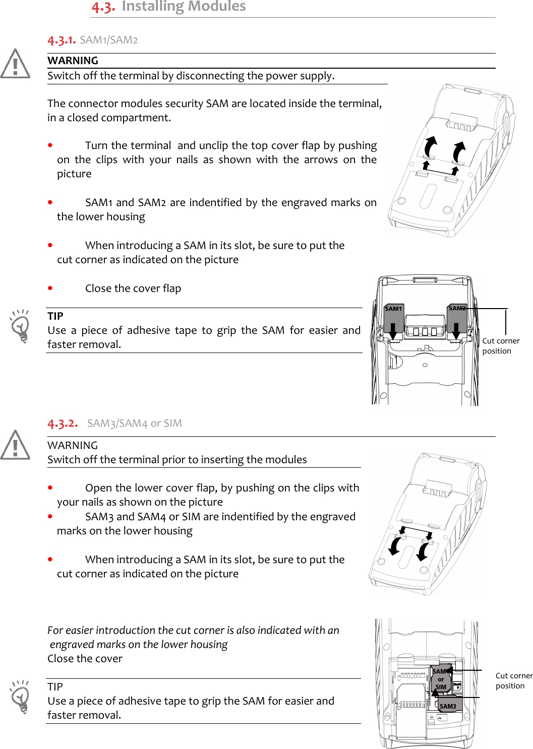      4.3.  Installing Modules 4.3.1.  SAM1/SAM2 WARNING Switch off the terminal by disconnecting the power supply.  The connector modules security SAM are located inside the terminal,  in a closed compartment.  •  Turn the terminal  and unclip the top cover flap by pushing on  the  clips  with  your  nails  as  shown  with  the  arrows  on  the picture  •  SAM1 and SAM2 are indentified by the engraved marks on the lower housing  •  When introducing a SAM in its slot, be sure to put the  cut corner as indicated on the picture     •  Close the cover flap  TIP Use  a  piece  of  adhesive  tape  to  grip  the  SAM  for  easier  and faster removal.     4.3.2.  SAM3/SAM4 or SIM WARNING   Switch off the terminal prior to inserting the modules  •  Open the lower cover flap, by pushing on the clips with your nails as shown on the picture •  SAM3 and SAM4 or SIM are indentified by the engraved marks on the lower housing   •  When introducing a SAM in its slot, be sure to put the cut corner as indicated on the picture     For easier introduction the cut corner is also indicated with an  engraved marks on the lower housing  Close the cover   TIP Use a piece of adhesive tape to grip the SAM for easier and  faster removal.    Cut corner position   Cut corner  position 