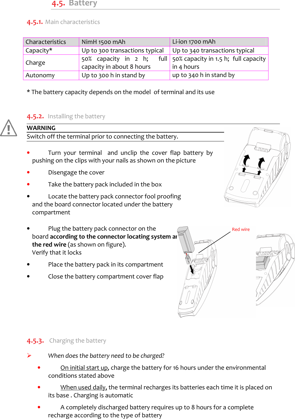    4.5.  Battery 4.5.1.  Main characteristics  Characteristics  NimH 1500 mAh  Li-ion 1700 mAh Capacity*  Up to 300 transactions typical  Up to 340 transactions typical Charge  50%  capacity  in  2  h;    full capacity in about 8 hours 50% capacity in 1.5 h;  full capacity in 4 hours Autonomy  Up to 300 h in stand by  up to 340 h in stand by  * The battery capacity depends on the model  of terminal and its use  4.5.2. Installing the battery WARNING Switch off the terminal prior to connecting the battery.  •  Turn  your  terminal    and  unclip  the  cover  flap  battery  by pushing on the clips with your nails as shown on the picture  •  Disengage the cover  •  Take the battery pack included in the box  •  Locate the battery pack connector fool proofing and the board connector located under the battery compartment     •  Plug the battery pack connector on the board according to the connector locating system and the red wire (as shown on figure).  Verify that it locks   •  Place the battery pack in its compartment  •  Close the battery compartment cover flap       4.5.3.  Charging the battery    When does the battery need to be charged? •  On initial start up, charge the battery for 16 hours under the environmental conditions stated above  •  When used daily, the terminal recharges its batteries each time it is placed on its base . Charging is automatic   •  A completely discharged battery requires up to 8 hours for a complete recharge according to the type of battery   Red wire 