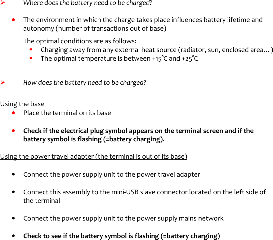          Where does the battery need to be charged?  ••••    The environment in which the charge takes place influences battery lifetime and autonomy (number of transactions out of base)  The optimal conditions are as follows:   Charging away from any external heat source (radiator, sun, enclosed area…)    The optimal temperature is between +15°C and +25°C     How does the battery need to be charged?   Using the base ••••    Place the terminal on its base  ••••    Check if the electrical plug symbol appears on the terminal screen and if the battery symbol is flashing (=battery charging).  Using the power travel adapter (the terminal is out of its base)   •  Connect the power supply unit to the power travel adapter  •  Connect this assembly to the mini-USB slave connector located on the left side of the terminal  •  Connect the power supply unit to the power supply mains network  •  Check to see if the battery symbol is flashing (=battery charging) 