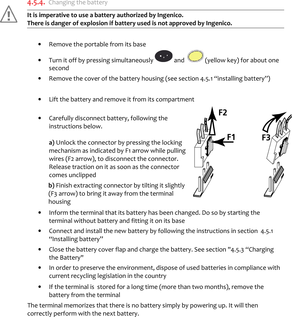   4.5.4. Changing the battery It is imperative to use a battery authorized by Ingenico.  There is danger of explosion if battery used is not approved by Ingenico.   •  Remove the portable from its base •  Turn it off by pressing simultaneously   and    (yellow key) for about one second •  Remove the cover of the battery housing (see section 4.5.1 “installing battery”)  •  Lift the battery and remove it from its compartment   •  Carefully disconnect battery, following the instructions below.  a) Unlock the connector by pressing the locking mechanism as indicated by F1 arrow while pulling wires (F2 arrow), to disconnect the connector.  Release traction on it as soon as the connector comes unclipped  b) Finish extracting connector by tilting it slightly (F3 arrow) to bring it away from the terminal housing •  Inform the terminal that its battery has been changed. Do so by starting the terminal without battery and fitting it on its base •  Connect and install the new battery by following the instructions in section  4.5.1 “Installing battery” •  Close the battery cover flap and charge the battery. See section &quot;4.5.3 “Charging the Battery&quot;  •  In order to preserve the environment, dispose of used batteries in compliance with current recycling legislation in the country •  If the terminal is  stored for a long time (more than two months), remove the battery from the terminal The terminal memorizes that there is no battery simply by powering up. It will then correctly perform with the next battery.   