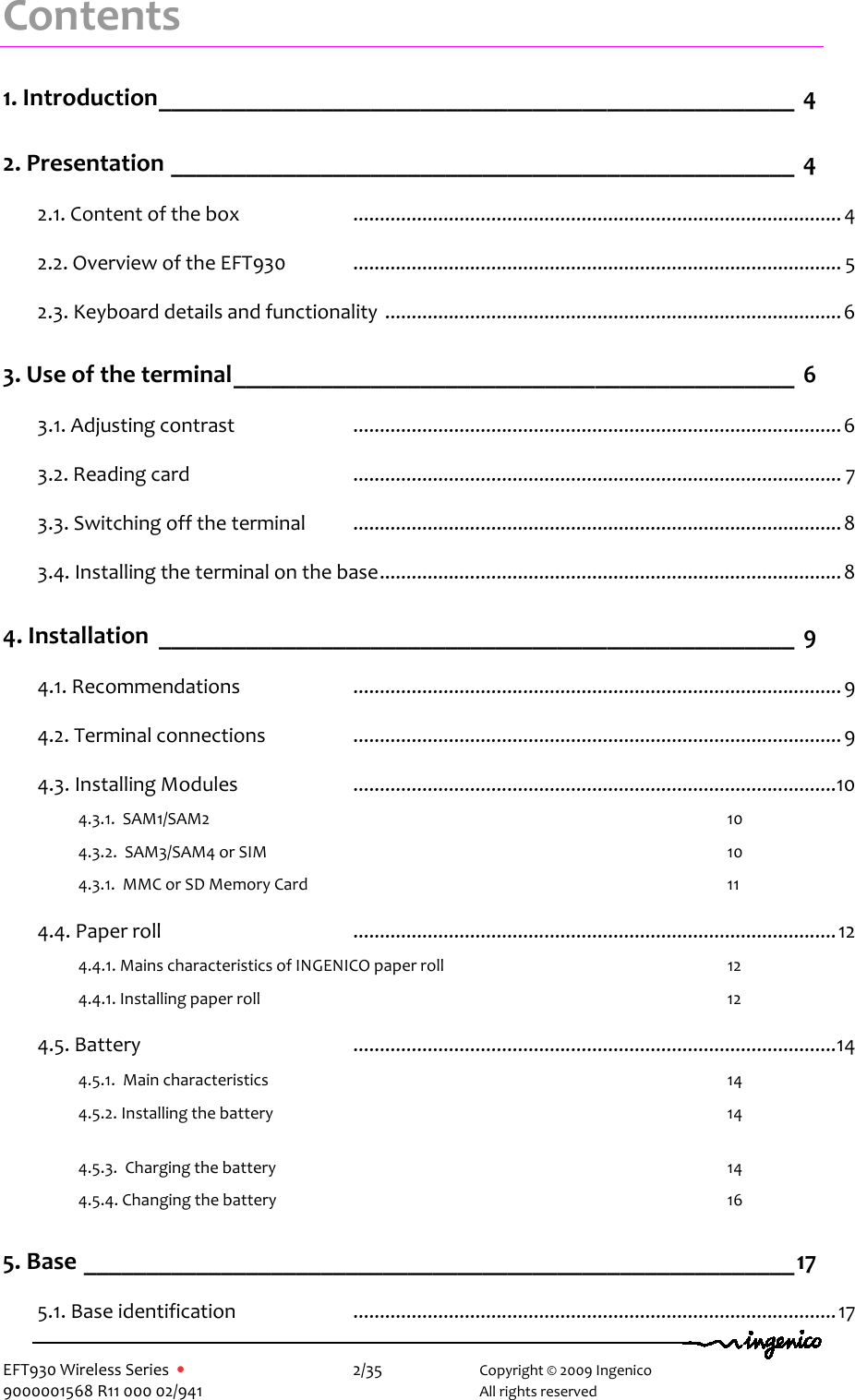   EFT930 Wireless Series  •    2/35   Copyright © 2009 Ingenico 9000001568 R11 000 02/941     All rights reserved Contents1. Introduction___________________________________________________ 4 2. Presentation __________________________________________________ 4 2.1. Content of the box  ............................................................................................4 2.2. Overview of the EFT930   ............................................................................................ 5 2.3. Keyboard details and functionality ......................................................................................6 3. Use of the terminal_____________________________________________ 6 3.1. Adjusting contrast  ............................................................................................6 3.2. Reading card  ............................................................................................ 7 3.3. Switching off the terminal  ............................................................................................8 3.4. Installing the terminal on the base.......................................................................................8 4. Installation ___________________________________________________ 9 4.1. Recommendations  ............................................................................................9 4.2. Terminal connections  ............................................................................................9 4.3. Installing Modules  ...........................................................................................10 4.3.1.  SAM1/SAM2  10 4.3.2.  SAM3/SAM4 or SIM  10 4.3.1.  MMC or SD Memory Card   11 4.4. Paper roll  ...........................................................................................12 4.4.1. Mains characteristics of INGENICO paper roll  12 4.4.1. Installing paper roll  12 4.5. Battery  ...........................................................................................14 4.5.1.  Main characteristics  14 4.5.2. Installing the battery  14   4.5.3.  Charging the battery  14 4.5.4. Changing the battery  16 5. Base _________________________________________________________17 5.1. Base identification  ...........................................................................................17 