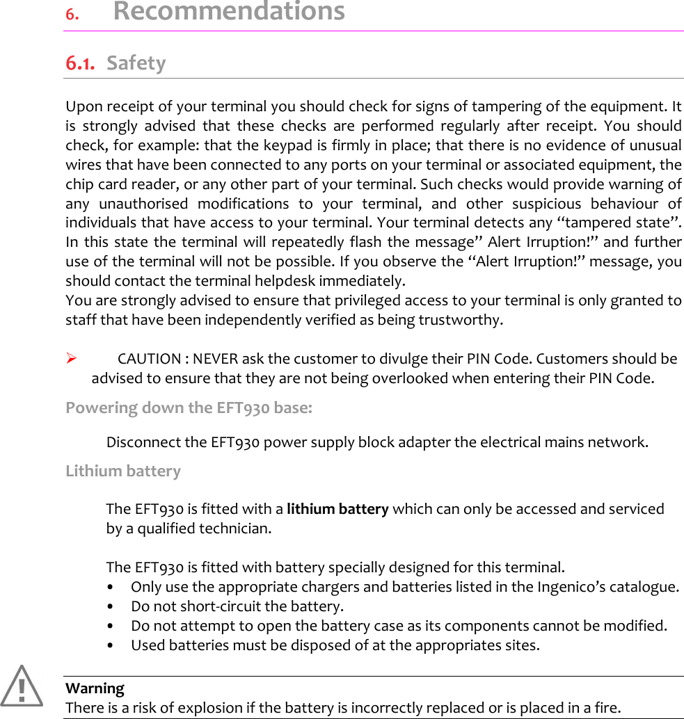    6.   Recommendations 6.1.  Safety Upon receipt of your terminal you should check for signs of tampering of the equipment. It is  strongly  advised  that  these  checks  are  performed  regularly  after  receipt.  You  should check, for example: that the keypad is firmly in place; that there is no evidence of unusual wires that have been connected to any ports on your terminal or associated equipment, the chip card reader, or any other part of your terminal. Such checks would provide warning of any  unauthorised  modifications  to  your  terminal,  and  other  suspicious  behaviour  of individuals that have access to your terminal. Your terminal detects any “tampered state”. In this  state the  terminal will repeatedly flash the message” Alert  Irruption!” and  further use of the terminal will not be possible. If you observe the “Alert Irruption!” message, you should contact the terminal helpdesk immediately.  You are strongly advised to ensure that privileged access to your terminal is only granted to staff that have been independently verified as being trustworthy.     CAUTION : NEVER ask the customer to divulge their PIN Code. Customers should be advised to ensure that they are not being overlooked when entering their PIN Code. Powering down the EFT930 base:    Disconnect the EFT930 power supply block adapter the electrical mains network. Lithium battery   The EFT930 is fitted with a lithium battery which can only be accessed and serviced by a qualified technician.      The EFT930 is fitted with battery specially designed for this terminal.  •  Only use the appropriate chargers and batteries listed in the Ingenico’s catalogue. •  Do not short-circuit the battery. •  Do not attempt to open the battery case as its components cannot be modified. •  Used batteries must be disposed of at the appropriates sites.  Warning There is a risk of explosion if the battery is incorrectly replaced or is placed in a fire.   