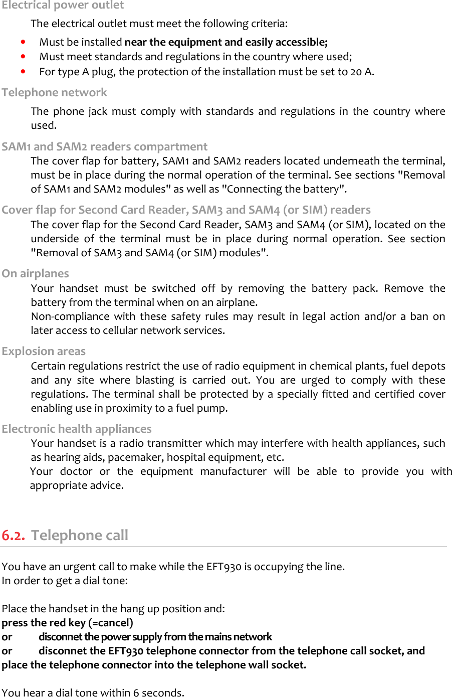   Electrical power outlet  The electrical outlet must meet the following criteria:   •  Must be installed near the equipment and easily accessible; •  Must meet standards and regulations in the country where used; •  For type A plug, the protection of the installation must be set to 20 A. Telephone network   The  phone  jack  must  comply  with  standards  and  regulations  in  the  country  where used. SAM1 and SAM2 readers compartment  The cover flap for battery, SAM1 and SAM2 readers located underneath the terminal, must be in place during the normal operation of the terminal. See sections &quot;Removal of SAM1 and SAM2 modules&quot; as well as &quot;Connecting the battery&quot;.  Cover flap for Second Card Reader, SAM3 and SAM4 (or SIM) readers  The cover flap for the Second Card Reader, SAM3 and SAM4 (or SIM), located on the underside  of  the  terminal  must  be  in  place  during  normal  operation.  See  section &quot;Removal of SAM3 and SAM4 (or SIM) modules&quot;.  On airplanes   Your  handset  must  be  switched  off  by  removing  the  battery  pack.  Remove  the battery from the terminal when on an airplane.   Non-compliance  with  these  safety  rules  may  result  in  legal  action  and/or  a  ban  on later access to cellular network services. Explosion areas   Certain regulations restrict the use of radio equipment in chemical plants, fuel depots and  any  site  where  blasting  is  carried  out.  You  are  urged  to  comply  with  these regulations. The terminal shall be protected by a specially fitted and certified cover enabling use in proximity to a fuel pump. Electronic health appliances   Your handset is a radio transmitter which may interfere with health appliances, such as hearing aids, pacemaker, hospital equipment, etc. Your  doctor  or  the  equipment  manufacturer  will  be  able  to  provide  you  with appropriate advice.   6.2.  Telephone call You have an urgent call to make while the EFT930 is occupying the line. In order to get a dial tone:  Place the handset in the hang up position and:  press the red key (=cancel) or  disconnet the power supply from the mains network or  disconnet the EFT930 telephone connector from the telephone call socket, and place the telephone connector into the telephone wall socket.  You hear a dial tone within 6 seconds. 