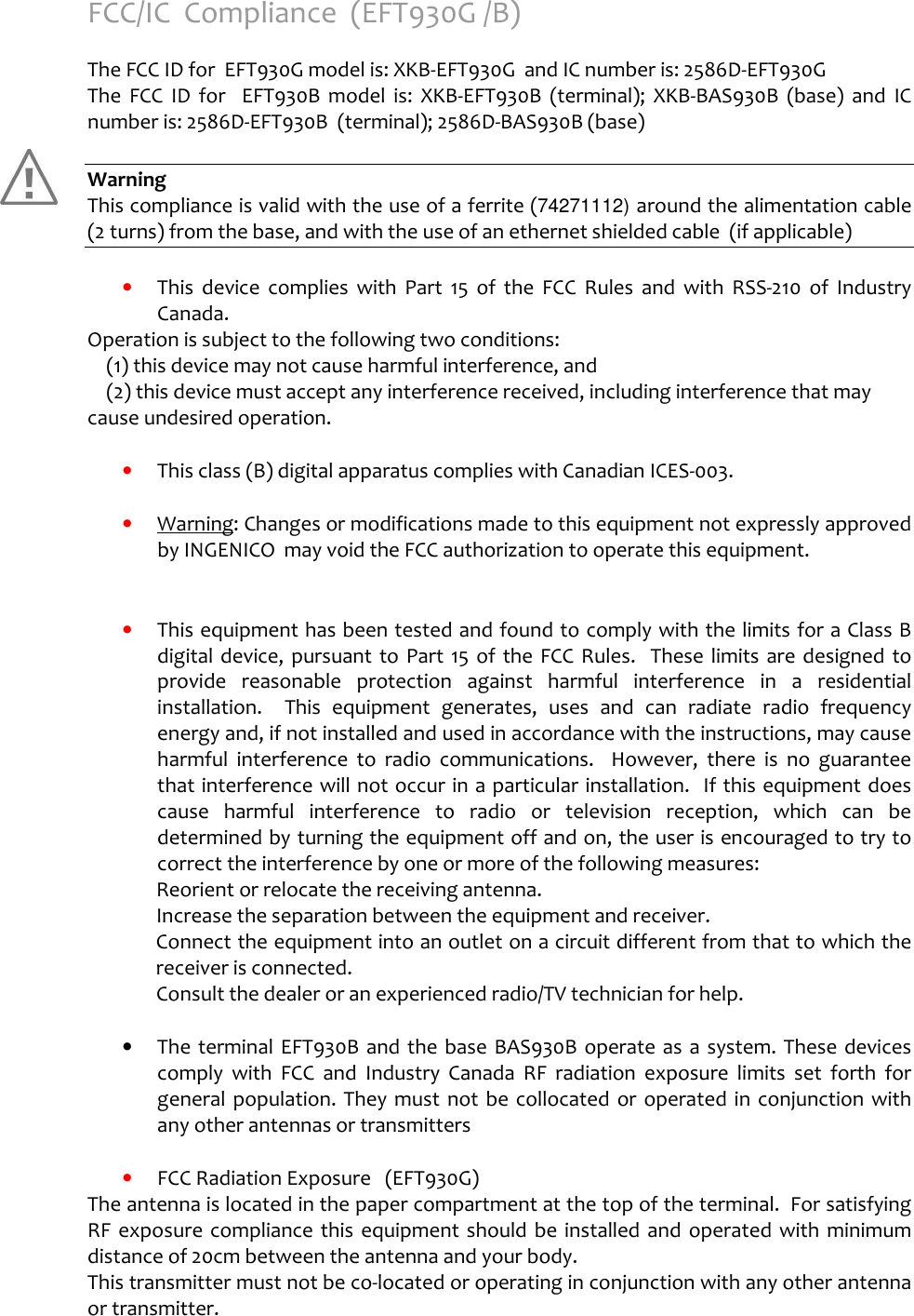   FCC/IC  Compliance  (EFT930G /B)  The FCC ID for  EFT930G model is: XKB-EFT930G  and IC number is: 2586D-EFT930G The  FCC  ID  for    EFT930B  model  is:  XKB-EFT930B  (terminal);  XKB-BAS930B  (base)  and  IC number is: 2586D-EFT930B  (terminal); 2586D-BAS930B (base)  Warning This compliance is valid with the use of a ferrite (74271112) around the alimentation cable (2 turns) from the base, and with the use of an ethernet shielded cable  (if applicable)      •  This  device  complies  with  Part  15  of  the  FCC  Rules  and  with  RSS-210  of  Industry Canada. Operation is subject to the following two conditions:     (1) this device may not cause harmful interference, and      (2) this device must accept any interference received, including interference that may cause undesired operation.      •  This class (B) digital apparatus complies with Canadian ICES-003.  •  Warning: Changes or modifications made to this equipment not expressly approved by INGENICO  may void the FCC authorization to operate this equipment.   •  This equipment has been tested and found to comply with the limits for a Class B digital  device,  pursuant  to  Part  15  of  the  FCC  Rules.    These  limits  are designed  to provide  reasonable  protection  against  harmful  interference  in  a  residential installation.    This  equipment  generates,  uses  and  can  radiate  radio  frequency energy and, if not installed and used in accordance with the instructions, may cause harmful  interference  to  radio  communications.    However,  there  is  no  guarantee that interference will not occur in a particular installation.  If this equipment does cause  harmful  interference  to  radio  or  television  reception,  which  can  be determined by turning the equipment off and on, the user is encouraged to try to correct the interference by one or more of the following measures:   Reorient or relocate the receiving antenna.   Increase the separation between the equipment and receiver. Connect the equipment into an outlet on a circuit different from that to which the receiver is connected.   Consult the dealer or an experienced radio/TV technician for help.  •  The terminal  EFT930B and the base BAS930B operate as  a system. These devices comply  with  FCC  and  Industry  Canada  RF  radiation  exposure  limits  set  forth  for general  population.  They  must  not  be  collocated  or  operated in  conjunction  with any other antennas or transmitters  •  FCC Radiation Exposure   (EFT930G) The antenna is located in the paper compartment at the top of the terminal.  For satisfying RF  exposure  compliance  this  equipment should  be  installed  and  operated with  minimum distance of 20cm between the antenna and your body. This transmitter must not be co-located or operating in conjunction with any other antenna or transmitter.    