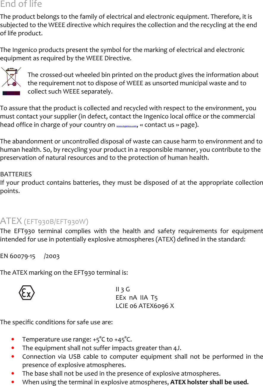       End of life  The product belongs to the family of electrical and electronic equipment. Therefore, it is subjected to the WEEE directive which requires the collection and the recycling at the end of life product.  The Ingenico products present the symbol for the marking of electrical and electronic equipment as required by the WEEE Directive.   The crossed-out wheeled bin printed on the product gives the information about the requirement not to dispose of WEEE as unsorted municipal waste and to collect such WEEE separately.  To assure that the product is collected and recycled with respect to the environment, you must contact your supplier (in defect, contact the Ingenico local office or the commercial head office in charge of your country on www.ingenico.com, « contact us » page).  The abandonment or uncontrolled disposal of waste can cause harm to environment and to human health. So, by recycling your product in a responsible manner, you contribute to the preservation of natural resources and to the protection of human health.  BATTERIES If your product contains batteries, they must be disposed of at the appropriate collection points.  ATEX (EFT930B/EFT930W) The  EFT930  terminal  complies  with  the  health  and  safety  requirements  for  equipment intended for use in potentially explosive atmospheres (ATEX) defined in the standard:  EN 60079-15  /2003    The ATEX marking on the EFT930 terminal is:        II 3 G       EEx  nA  IIA  T5       LCIE 06 ATEX6096 X  The specific conditions for safe use are:  •  Temperature use range: +5°C to +45°C. •  The equipment shall not suffer impacts greater than 4J. •  Connection  via  USB  cable  to  computer  equipment  shall  not  be  performed  in  the presence of explosive atmospheres. •  The base shall not be used in the presence of explosive atmospheres. •  When using the terminal in explosive atmospheres, ATEX holster shall be used. 