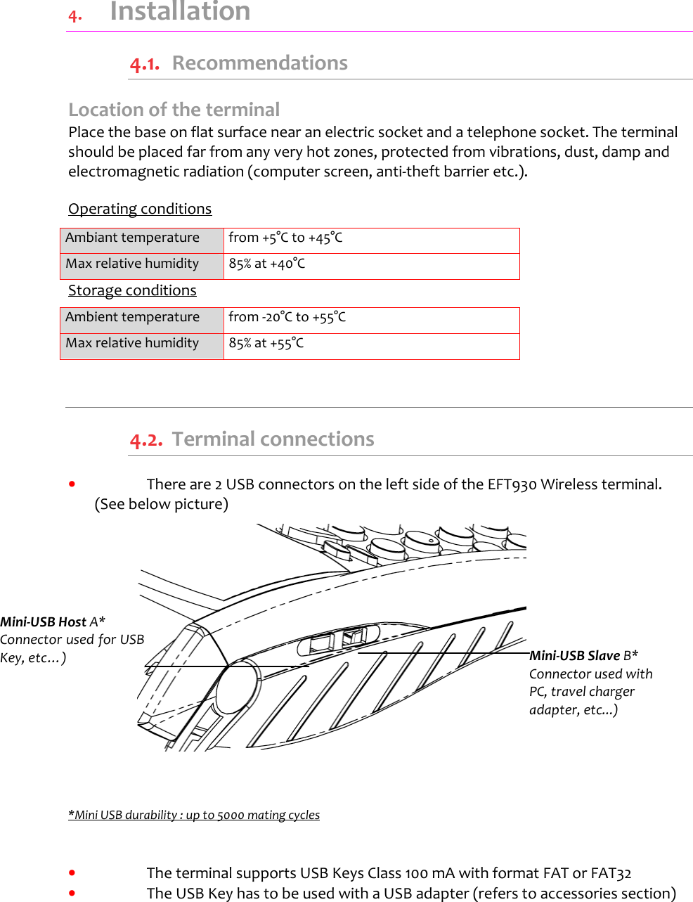    4.  Installation 4.1.  Recommendations Location of the terminal Place the base on flat surface near an electric socket and a telephone socket. The terminal should be placed far from any very hot zones, protected from vibrations, dust, damp and electromagnetic radiation (computer screen, anti-theft barrier etc.).  Operating conditions  Ambiant temperature  from +5°C to +45°C Max relative humidity  85% at +40°C Storage conditions Ambient temperature  from -20°C to +55°C Max relative humidity  85% at +55°C  4.2.  Terminal connections •  There are 2 USB connectors on the left side of the EFT930 Wireless terminal. (See below picture)                  *Mini USB durability : up to 5000 mating cycles   •  The terminal supports USB Keys Class 100 mA with format FAT or FAT32 •  The USB Key has to be used with a USB adapter (refers to accessories section)     Mini-USB Host A* Connector used for USB Key, etc…)   Mini-USB Slave B* Connector used with PC, travel charger adapter, etc...) 