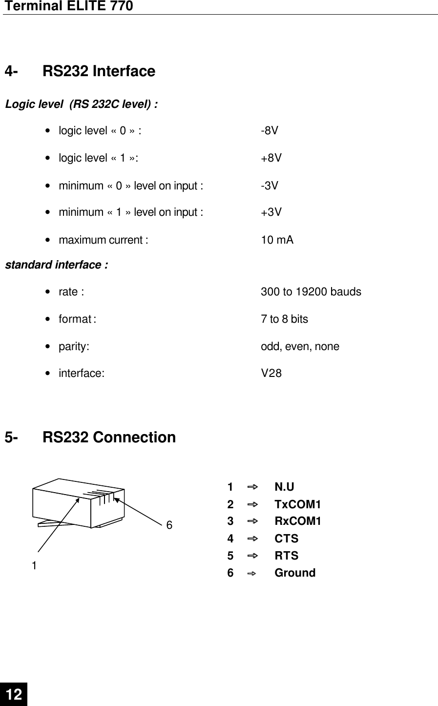 Terminal ELITE 770  12   4-  RS232 Interface  Logic level  (RS 232C level) :  • logic level « 0 » : -8V   • logic level « 1 »: +8V   • minimum « 0 » level on input : -3V   • minimum « 1 » level on input : +3V   • maximum current : 10 mA  standard interface :  • rate : 300 to 19200 bauds   • format :  7 to 8 bits   • parity: odd, even, none   • interface: V28   5-  RS232 Connection    6   1 1  þþ  N.U 2  þþ  TxCOM1 3  þþ  RxCOM1 4  þþ  CTS 5  þþ  RTS 6  þþ  Ground   
