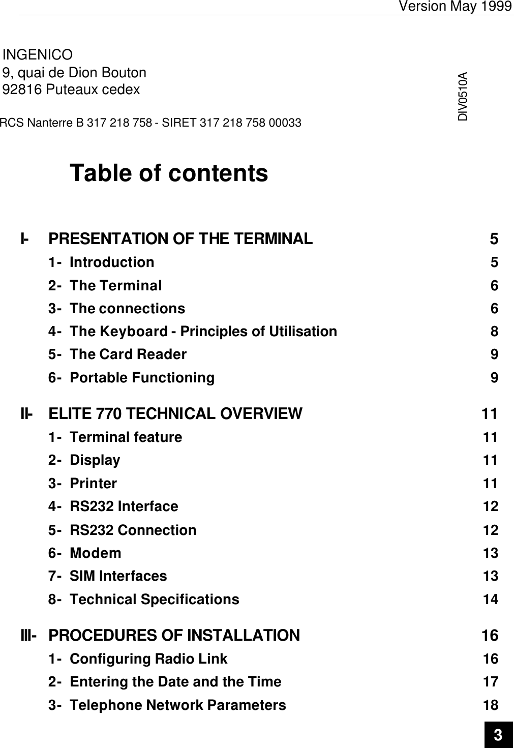 Version May 1999   3  INGENICO 9, quai de Dion Bouton 92816 Puteaux cedex  RCS Nanterre B 317 218 758 - SIRET 317 218 758 00033 DIV0510A  Table of contents   I- PRESENTATION OF THE TERMINAL 5 1- Introduction 5 2- The Terminal 6 3- The connections 6 4- The Keyboard - Principles of Utilisation 8 5- The Card Reader 9 6- Portable Functioning 9 II- ELITE 770 TECHNICAL OVERVIEW 11 1- Terminal feature 11 2- Display 11 3- Printer 11 4- RS232 Interface 12 5- RS232 Connection 12 6- Modem 13 7- SIM Interfaces 13 8- Technical Specifications 14 III- PROCEDURES OF INSTALLATION 16 1- Configuring Radio Link 16 2- Entering the Date and the Time 17 3- Telephone Network Parameters 18 